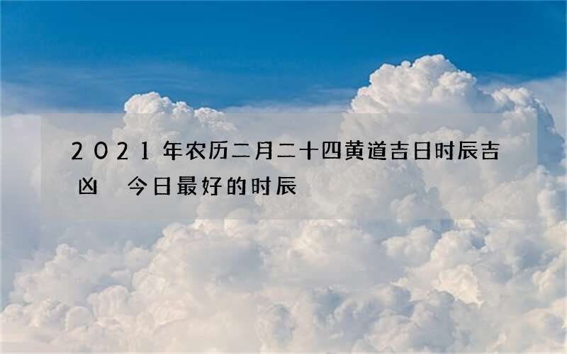2021年农历二月二十四黄道吉日时辰吉凶 今日最好的时辰